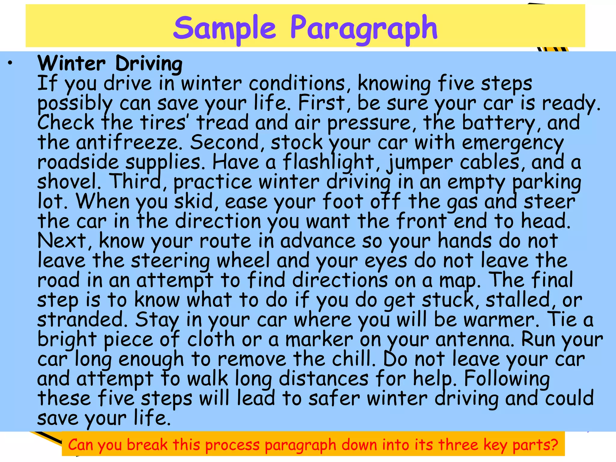 Sample Paragraph Winter Driving If you drive in winter conditions, knowing five steps possibly can save your life. First, be sure your car is ready. Check the tires’ tread and air pressure, the battery, and the antifreeze. Second, stock your car with emergency roadside supplies. Have a flashlight, jumper cables, and a shovel. Third, practice winter driving in an empty parking lot. When you skid, ease your foot off the gas and steer the car in the direction you want the front end to head. Next, know your route in advance so your hands do not leave the steering wheel and your eyes do not leave the road in an attempt to find directions on a map. The final step is to know what to do if you do get stuck, stalled, or stranded. Stay in your car where you will be warmer. Tie a bright piece of cloth or a marker on your antenna. Run your car long enough to remove the chill. Do not leave your car and attempt to walk long distances for help. Following these five steps will lead to safer winter driving and could save your life.  Can you break this process paragraph down into its three key parts? 