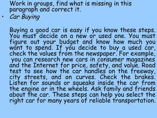 Work in groups, find what is missing in this paragraph and correct it. Car Buying   Buying a good car  is easy if you know these  steps. You must decide on a new or used one. You must figure out your budget and know how much you want to spend. If you decide to buy a used car, check the values from the newspaper. For example,  you can research new cars in consumer magazines and the Internet for price, safety, and value. Road test to see how the car handles on the freeway, city streets, and on curves. Check the brakes. Listen for sounds or squeaks inside the car from the engine or in the wheels. Ask family and friends about the car. These steps can help you select the right car for many years of reliable transportation.  