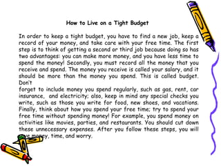How to Live on a Tight Budget  In order to keep a tight budget,  you  have to find a new job, keep a record of  your  money, and take care with  your  free time. The first step is to  think of  getting a   second or third job because doing so has two   advantages: you can make more   money, and you have less time to spend the money! Secondly, you must record all   the money that you receive and spend. The money you receive is called your salary,   and it should be more than the money you spend. This is called budget.   Don’t forget to include money you spend regularly, such as gas, rent, car   insurance,  and electricity; also, keep in mind any special checks you write, such as those you   write for food, new shoes, and vacations.   Finally, think about how you spend your   free time; try to spend your free time without spending money! For example, you   spend money on activities like movies, parties, and restaurants. You should cut  down  these unnecessary expenses. After you follow these steps, you will   save   money,   time, and worry. 