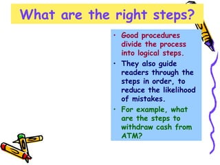What are the right steps? Good procedures divide the process into logical steps.   They also guide readers through the steps in order, to reduce the likelihood of mistakes.  For example, what are the steps to  withdraw cash from ATM? 
