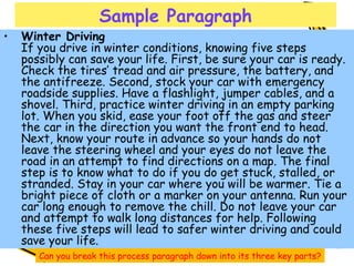 Sample Paragraph Winter Driving If you drive in winter conditions, knowing five steps possibly can save your life. First, be sure your car is ready. Check the tires’ tread and air pressure, the battery, and the antifreeze. Second, stock your car with emergency roadside supplies. Have a flashlight, jumper cables, and a shovel. Third, practice winter driving in an empty parking lot. When you skid, ease your foot off the gas and steer the car in the direction you want the front end to head. Next, know your route in advance so your hands do not leave the steering wheel and your eyes do not leave the road in an attempt to find directions on a map. The final step is to know what to do if you do get stuck, stalled, or stranded. Stay in your car where you will be warmer. Tie a bright piece of cloth or a marker on your antenna. Run your car long enough to remove the chill. Do not leave your car and attempt to walk long distances for help. Following these five steps will lead to safer winter driving and could save your life.  Can you break this process paragraph down into its three key parts? 