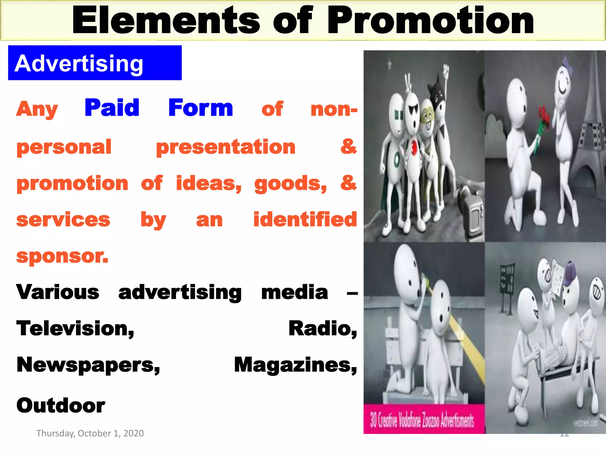 Thursday, October 1, 2020 12
Elements of Promotion
Advertising
Any Paid Form of non-
personal presentation &
promotion of ideas, goods, &
services by an identified
sponsor.
Various advertising media –
Television, Radio,
Newspapers, Magazines,
Outdoor
 