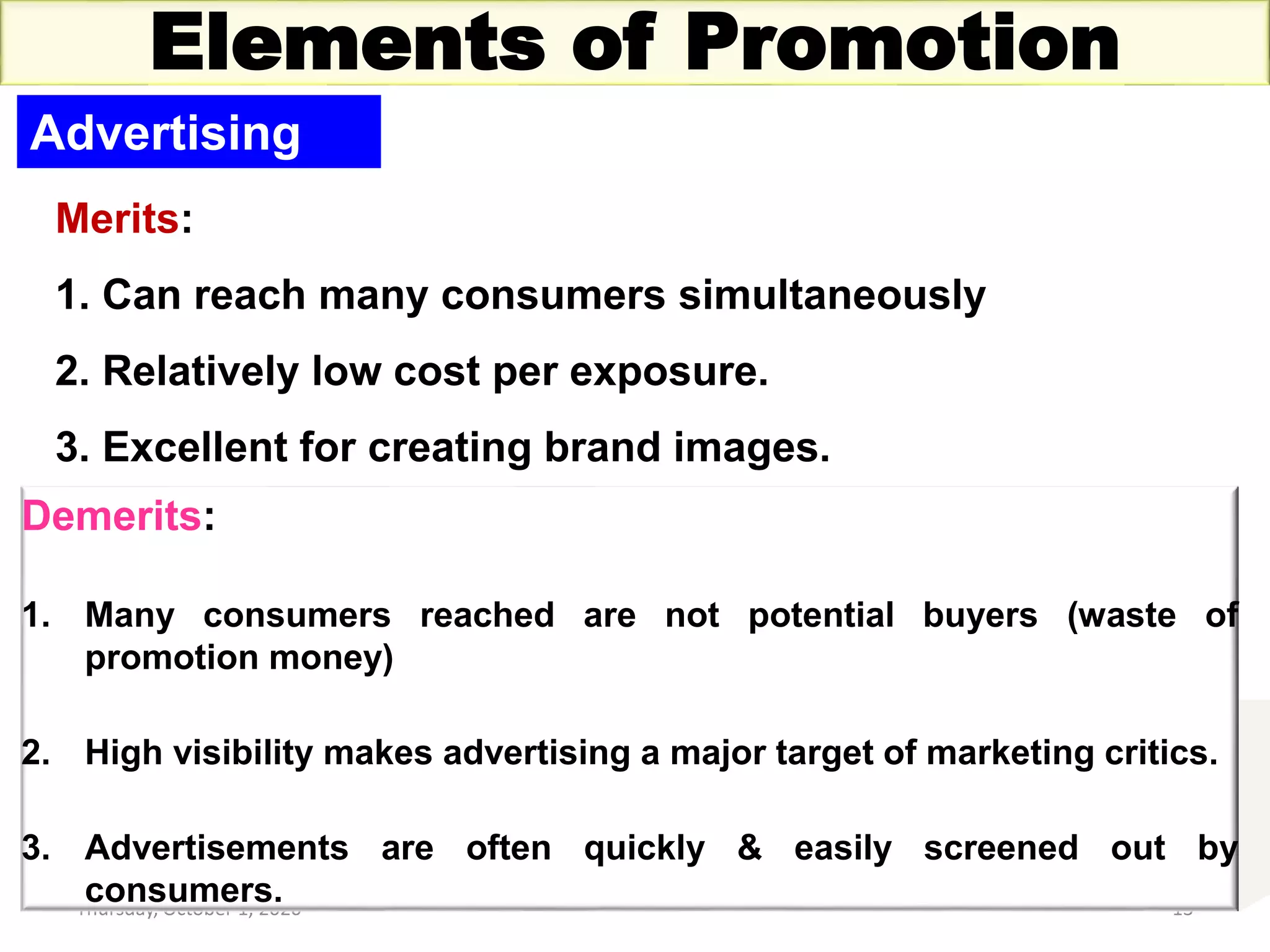 Thursday, October 1, 2020 13
Elements of Promotion
Advertising
Merits:
1. Can reach many consumers simultaneously
2. Relatively low cost per exposure.
3. Excellent for creating brand images.
Demerits:
1. Many consumers reached are not potential buyers (waste of
promotion money)
2. High visibility makes advertising a major target of marketing critics.
3. Advertisements are often quickly & easily screened out by
consumers.
 