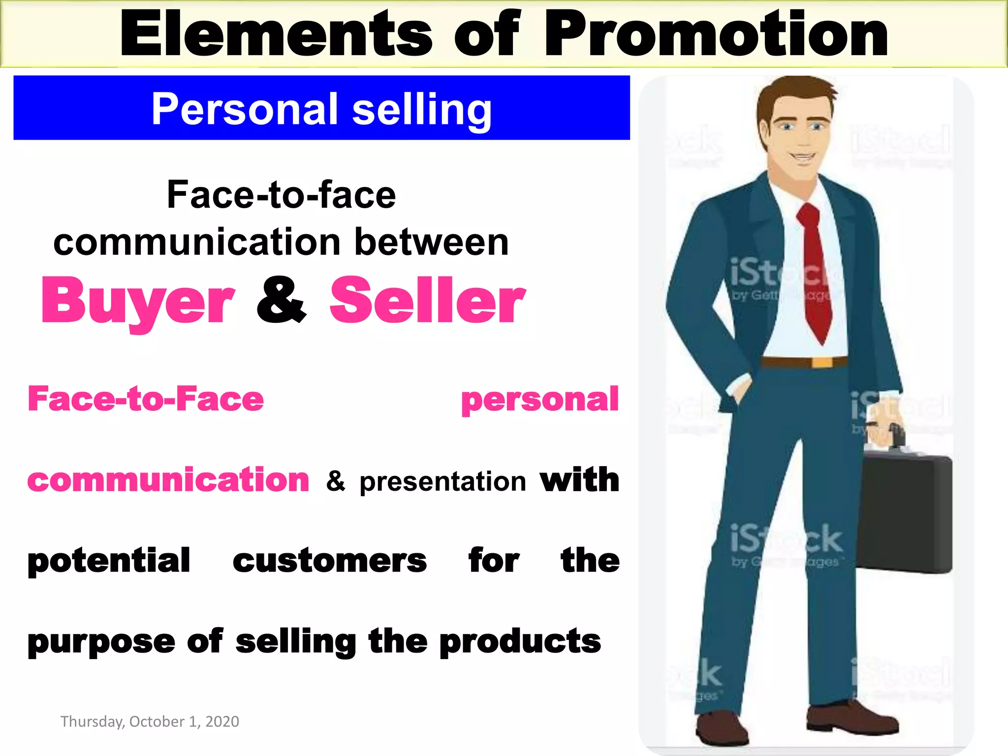 Thursday, October 1, 2020 14
Elements of Promotion
Personal selling
Face-to-face
communication between
Buyer & Seller
Face-to-Face personal
communication & presentation with
potential customers for the
purpose of selling the products
 