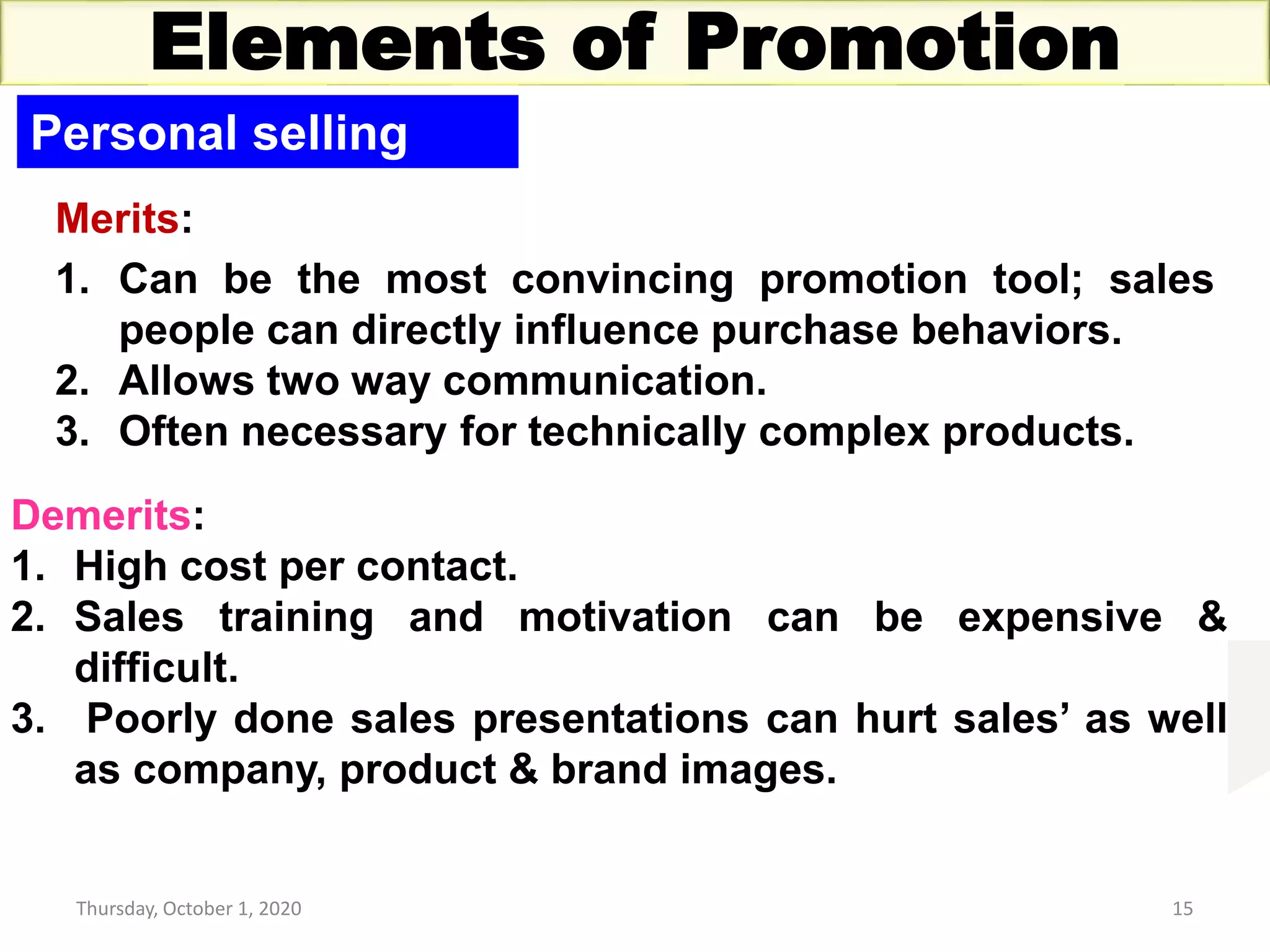 Thursday, October 1, 2020 15
Elements of Promotion
Personal selling
Merits:
1. Can be the most convincing promotion tool; sales
people can directly influence purchase behaviors.
2. Allows two way communication.
3. Often necessary for technically complex products.
Demerits:
1. High cost per contact.
2. Sales training and motivation can be expensive &
difficult.
3. Poorly done sales presentations can hurt sales’ as well
as company, product & brand images.
 