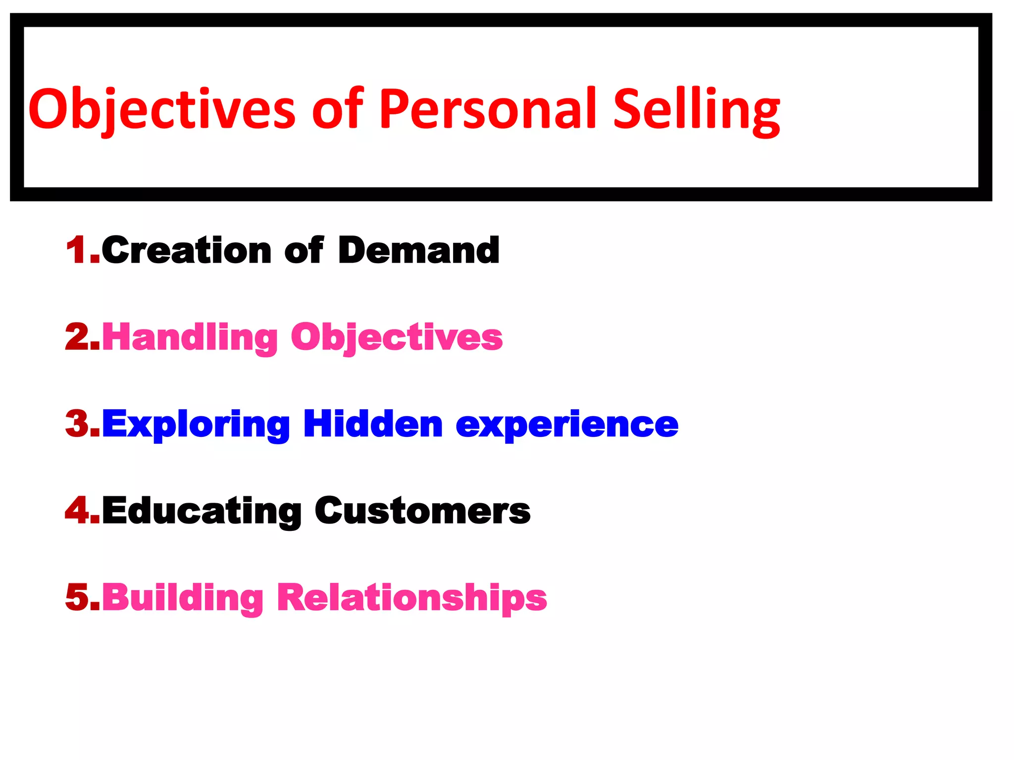Objectives of Personal Selling
1.Creation of Demand
2.Handling Objectives
3.Exploring Hidden experience
4.Educating Customers
5.Building Relationships
 