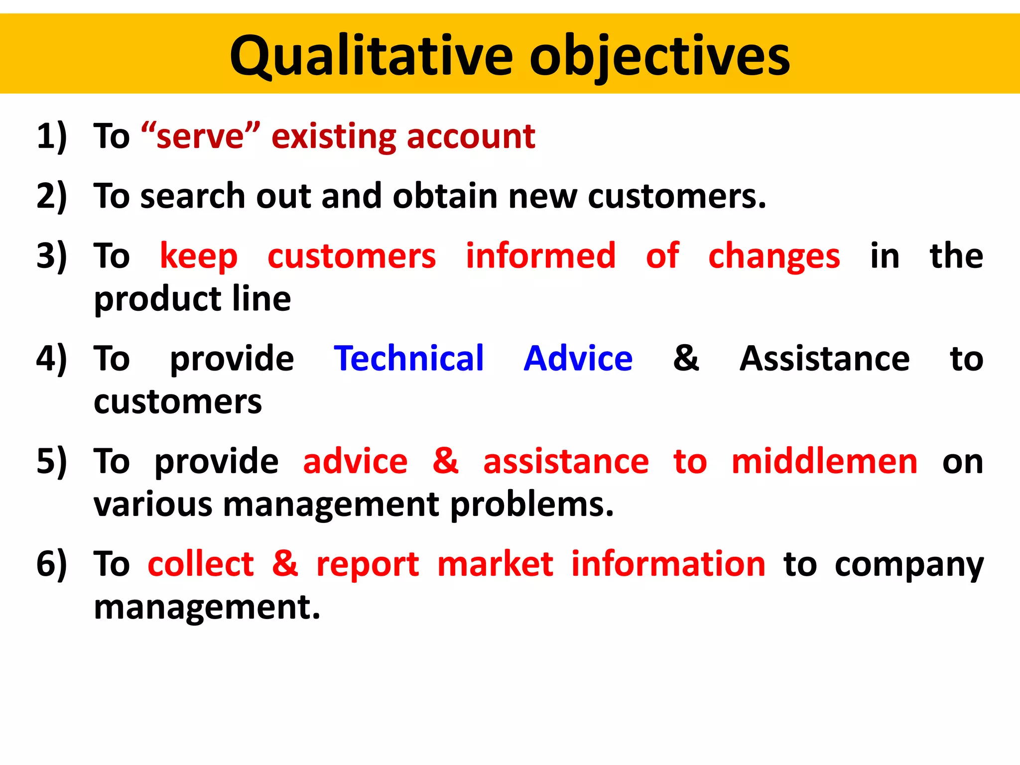 Qualitative objectives
1) To “serve” existing account
2) To search out and obtain new customers.
3) To keep customers informed of changes in the
product line
4) To provide Technical Advice & Assistance to
customers
5) To provide advice & assistance to middlemen on
various management problems.
6) To collect & report market information to company
management.
 