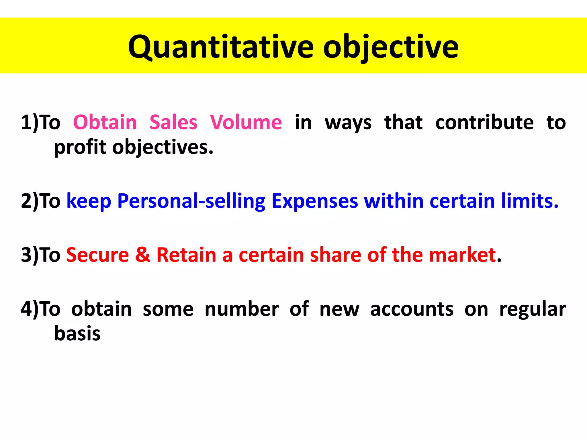 Quantitative objective
1)To Obtain Sales Volume in ways that contribute to
profit objectives.
2)To keep Personal-selling Expenses within certain limits.
3)To Secure & Retain a certain share of the market.
4)To obtain some number of new accounts on regular
basis
 