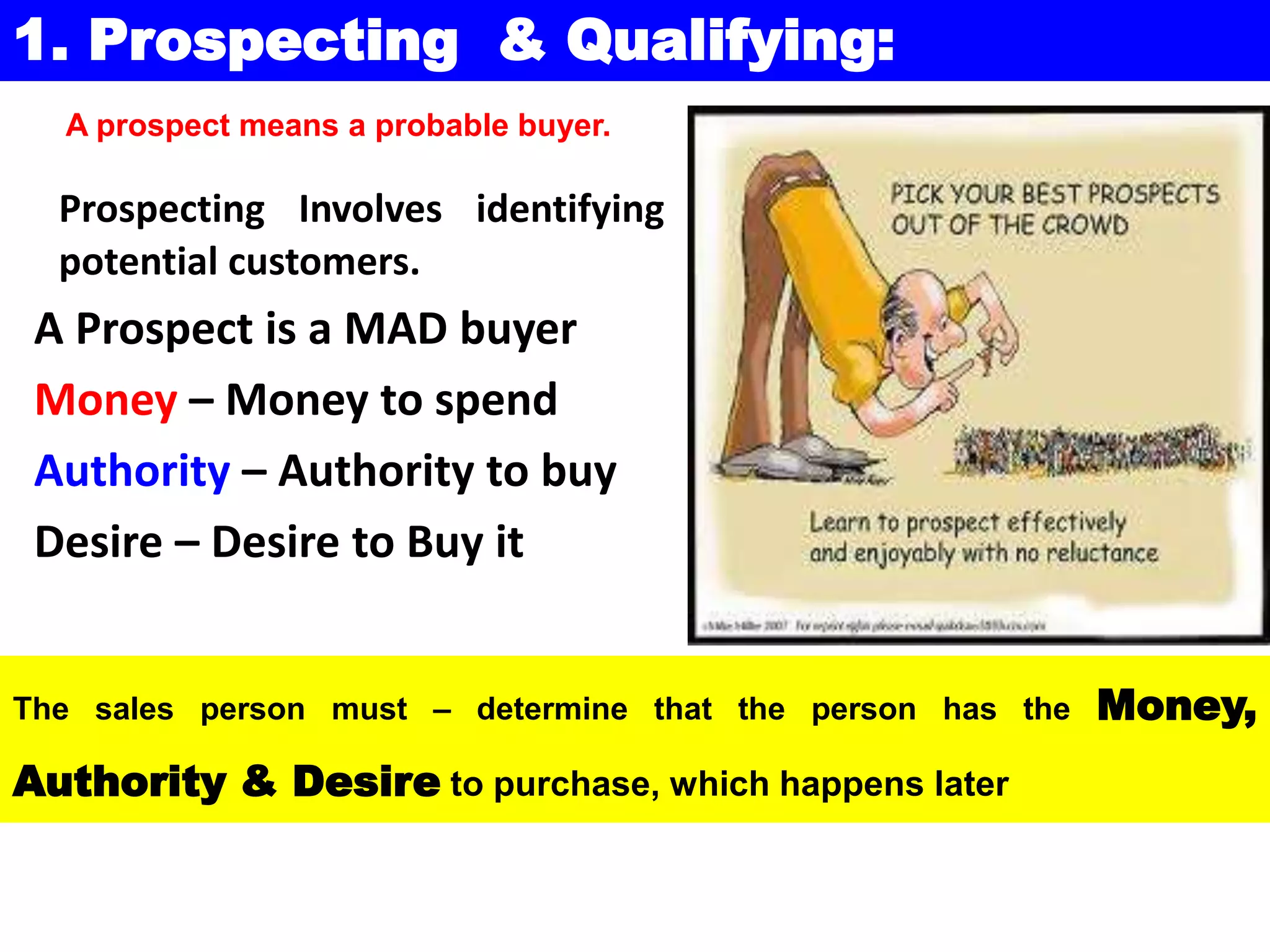 Prospecting Involves identifying
potential customers.
A Prospect is a MAD buyer
Money – Money to spend
Authority – Authority to buy
Desire – Desire to Buy it
The sales person must – determine that the person has the Money,
Authority & Desire to purchase, which happens later
1. Prospecting & Qualifying:
A prospect means a probable buyer.
 