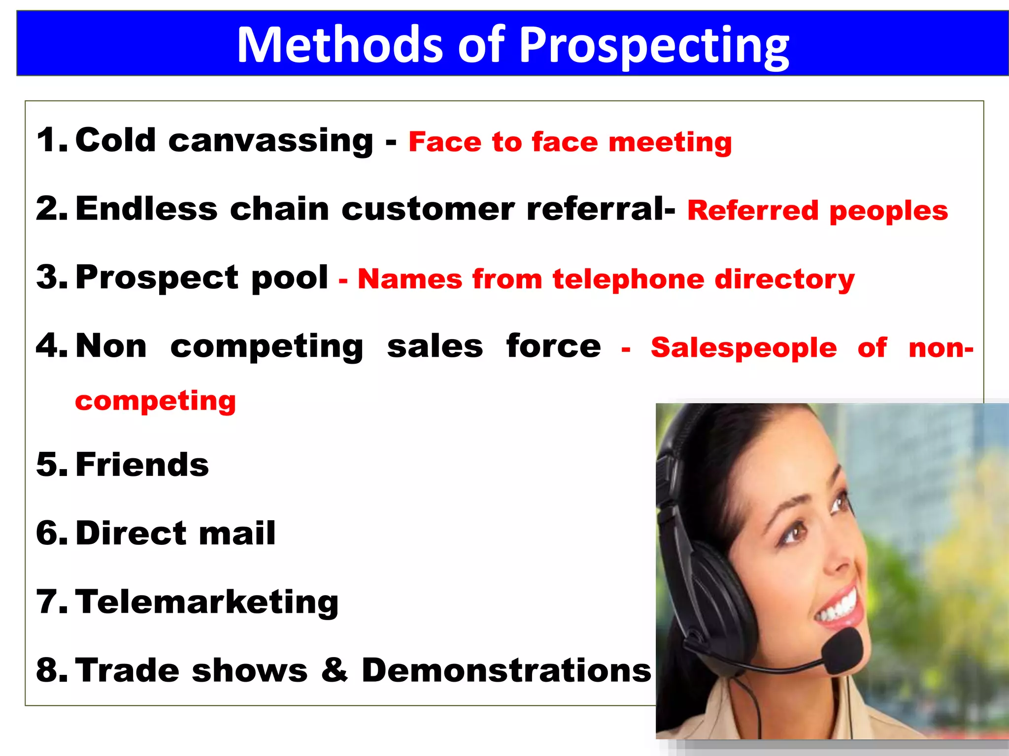 Methods of Prospecting
1. Cold canvassing - Face to face meeting
2. Endless chain customer referral- Referred peoples
3. Prospect pool - Names from telephone directory
4. Non competing sales force - Salespeople of non-
competing
5. Friends
6. Direct mail
7. Telemarketing
8. Trade shows & Demonstrations
 