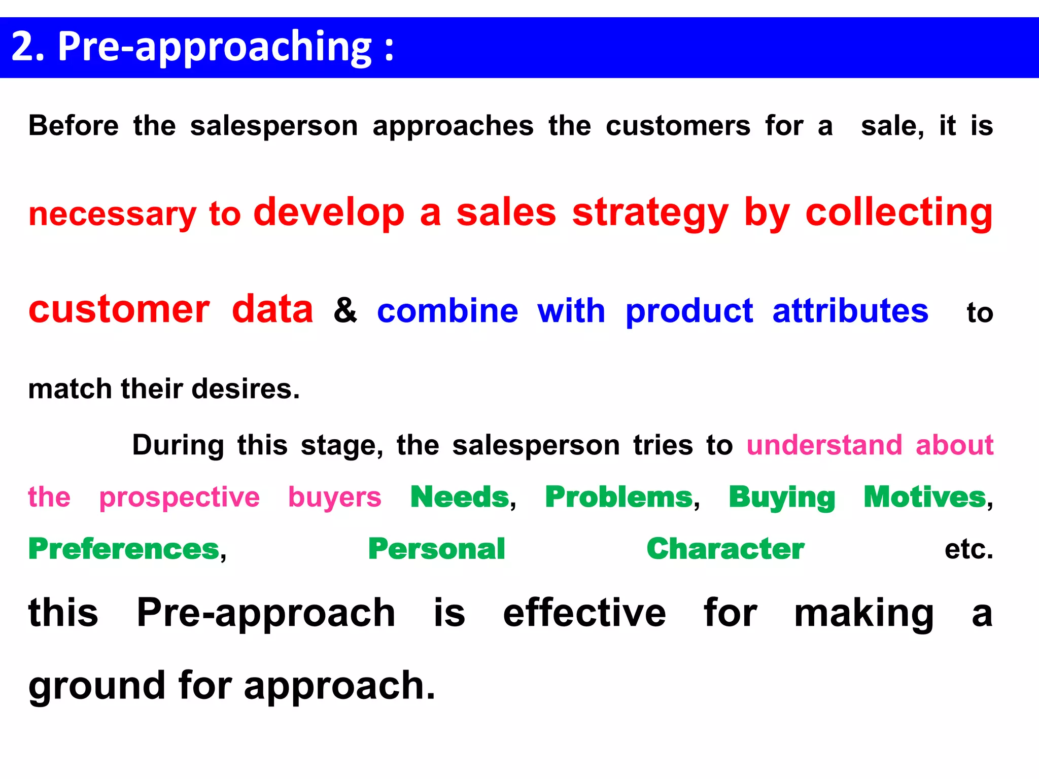 2. Pre-approaching :
Before the salesperson approaches the customers for a sale, it is
necessary to develop a sales strategy by collecting
customer data & combine with product attributes to
match their desires.
During this stage, the salesperson tries to understand about
the prospective buyers Needs, Problems, Buying Motives,
Preferences, Personal Character etc.
this Pre-approach is effective for making a
ground for approach.
 
