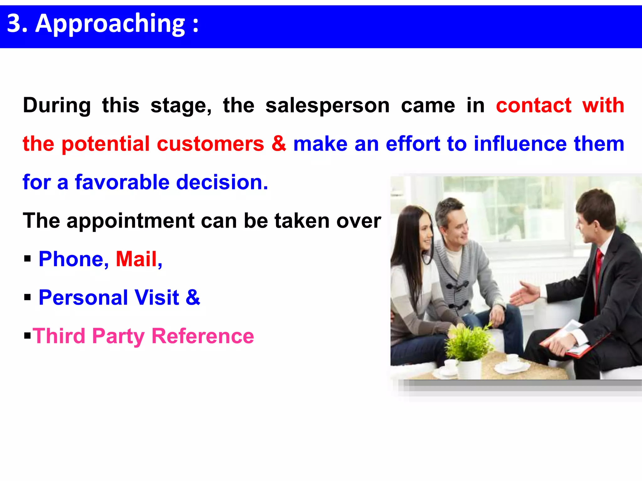 3. Approaching :
During this stage, the salesperson came in contact with
the potential customers & make an effort to influence them
for a favorable decision.
The appointment can be taken over
 Phone, Mail,
 Personal Visit &
Third Party Reference
 