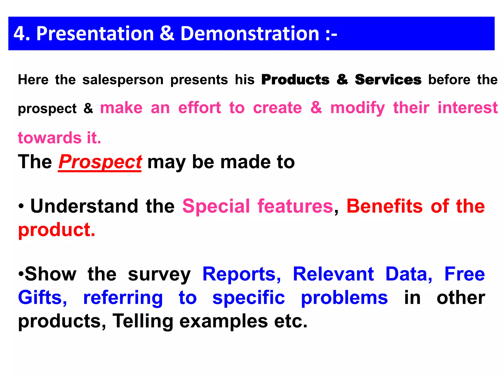 4. Presentation & Demonstration :-
The Prospect may be made to
• Understand the Special features, Benefits of the
product.
•Show the survey Reports, Relevant Data, Free
Gifts, referring to specific problems in other
products, Telling examples etc.
Here the salesperson presents his Products & Services before the
prospect & make an effort to create & modify their interest
towards it.
 