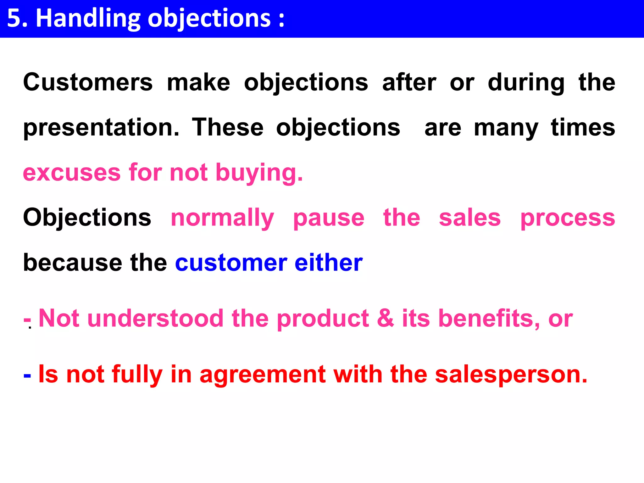 5. Handling objections :
.
Customers make objections after or during the
presentation. These objections are many times
excuses for not buying.
Objections normally pause the sales process
because the customer either
- Not understood the product & its benefits, or
- Is not fully in agreement with the salesperson.
 