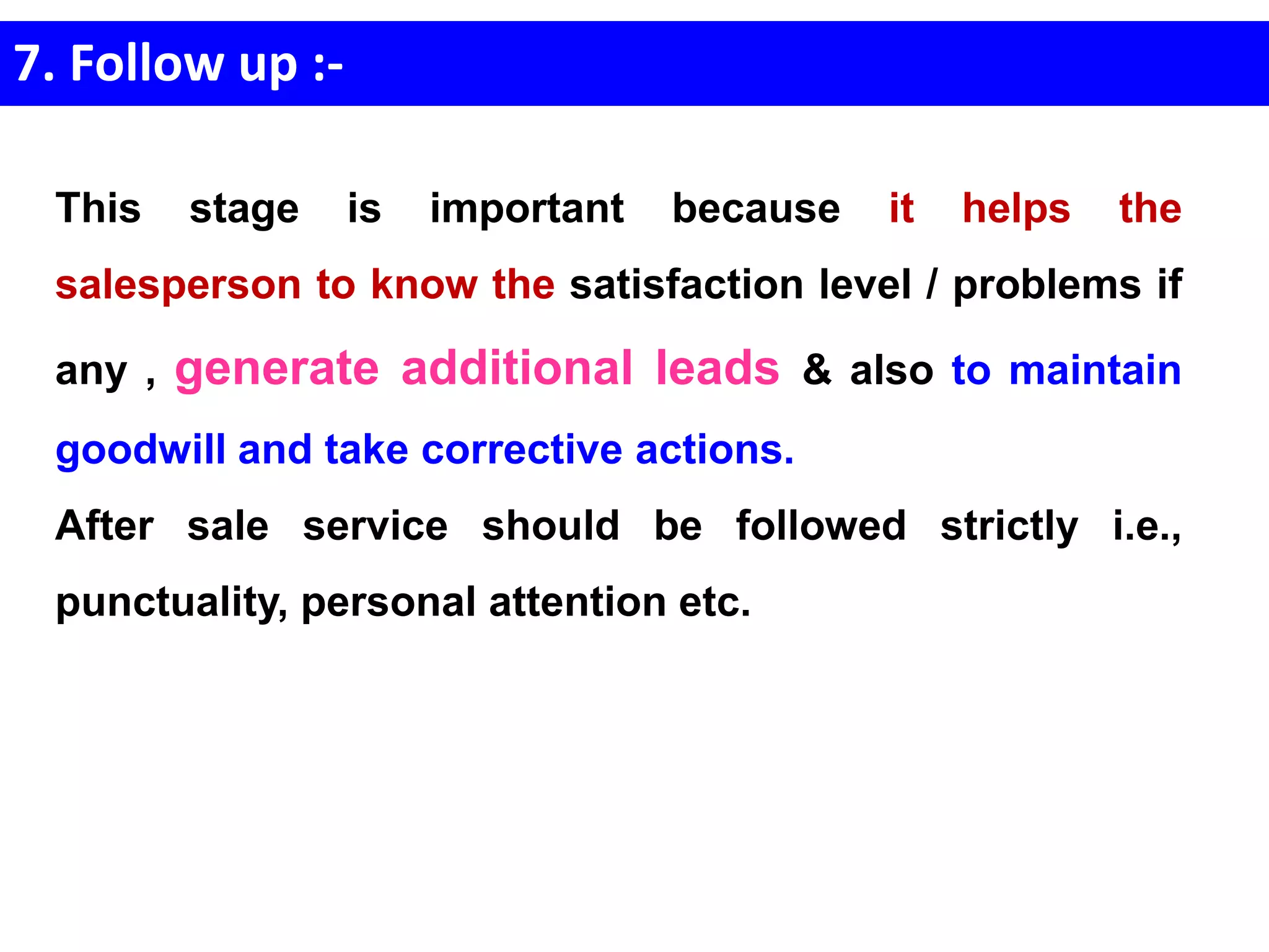 7. Follow up :-
This stage is important because it helps the
salesperson to know the satisfaction level / problems if
any , generate additional leads & also to maintain
goodwill and take corrective actions.
After sale service should be followed strictly i.e.,
punctuality, personal attention etc.
 
