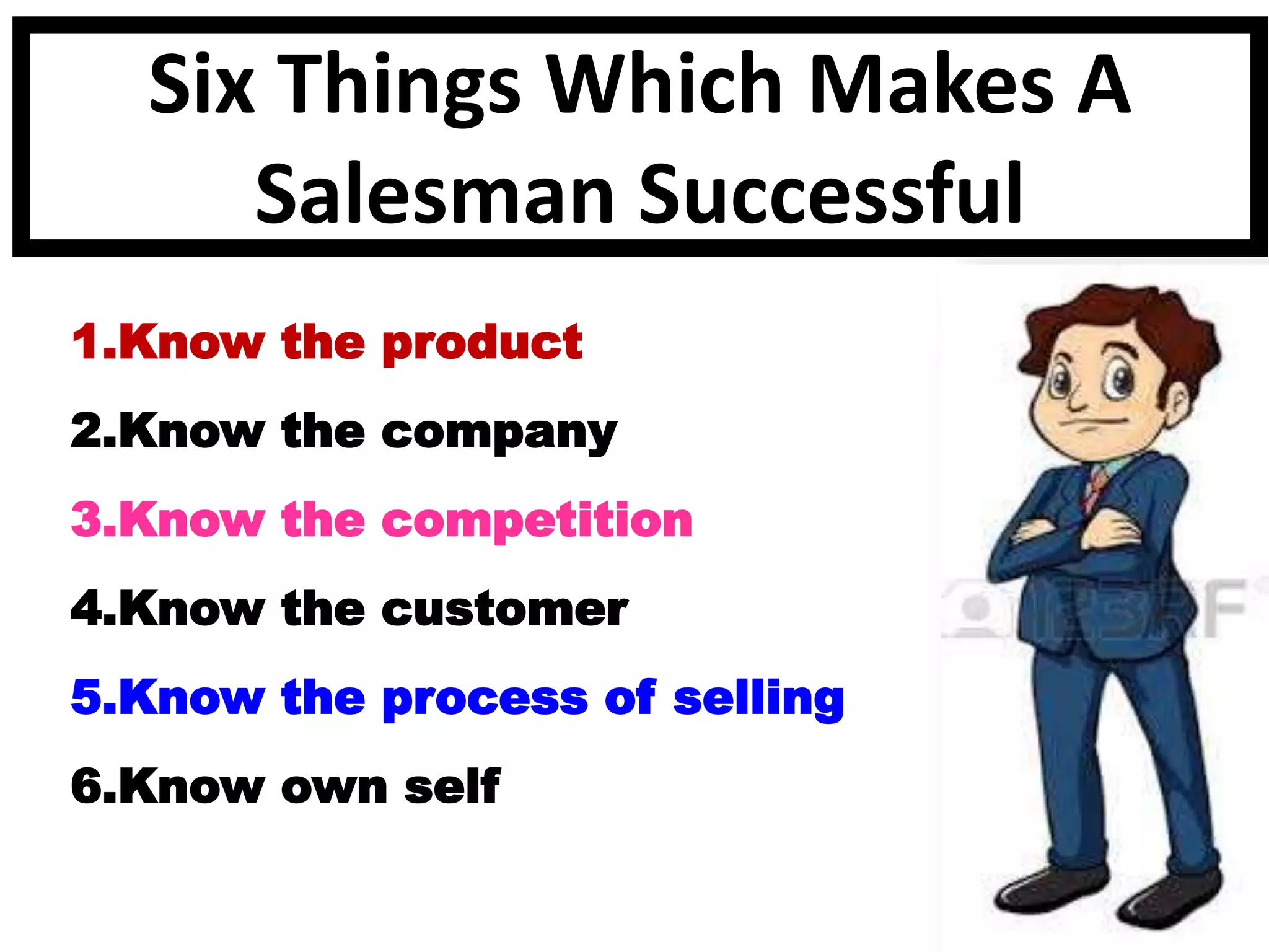 Six Things Which Makes A
Salesman Successful
1.Know the product
2.Know the company
3.Know the competition
4.Know the customer
5.Know the process of selling
6.Know own self
 