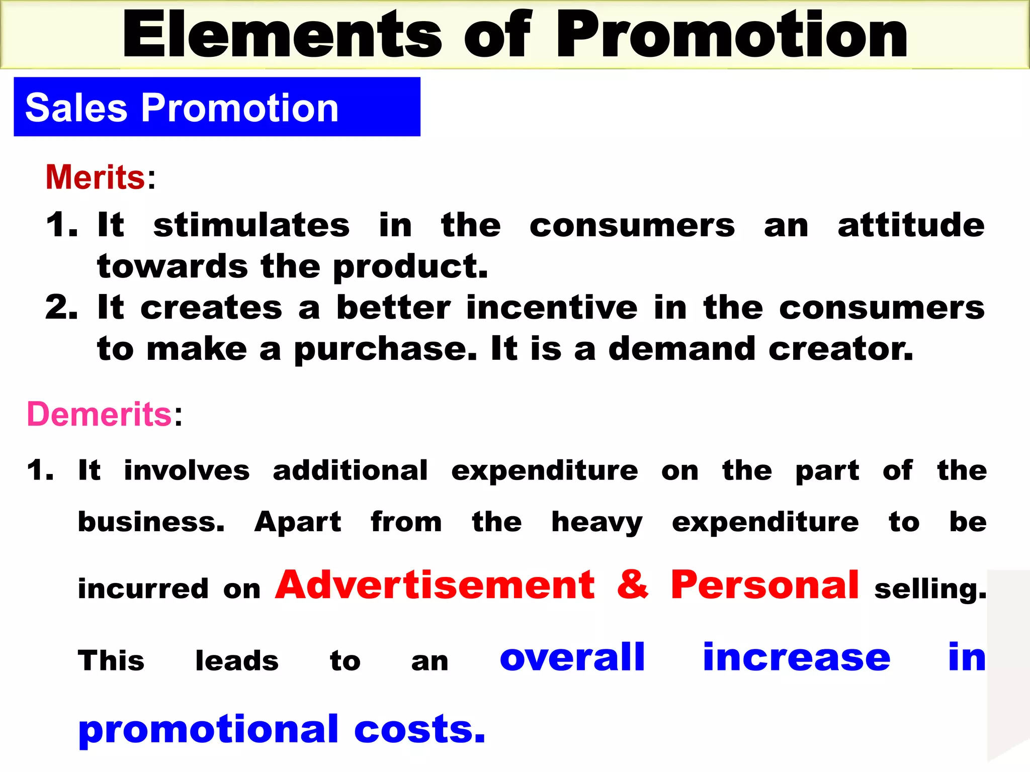 Thursday, October 1, 2020 37
Elements of Promotion
Sales Promotion
Merits:
1. It stimulates in the consumers an attitude
towards the product.
2. It creates a better incentive in the consumers
to make a purchase. It is a demand creator.
Demerits:
1. It involves additional expenditure on the part of the
business. Apart from the heavy expenditure to be
incurred on Advertisement & Personal selling.
This leads to an overall increase in
promotional costs.
 