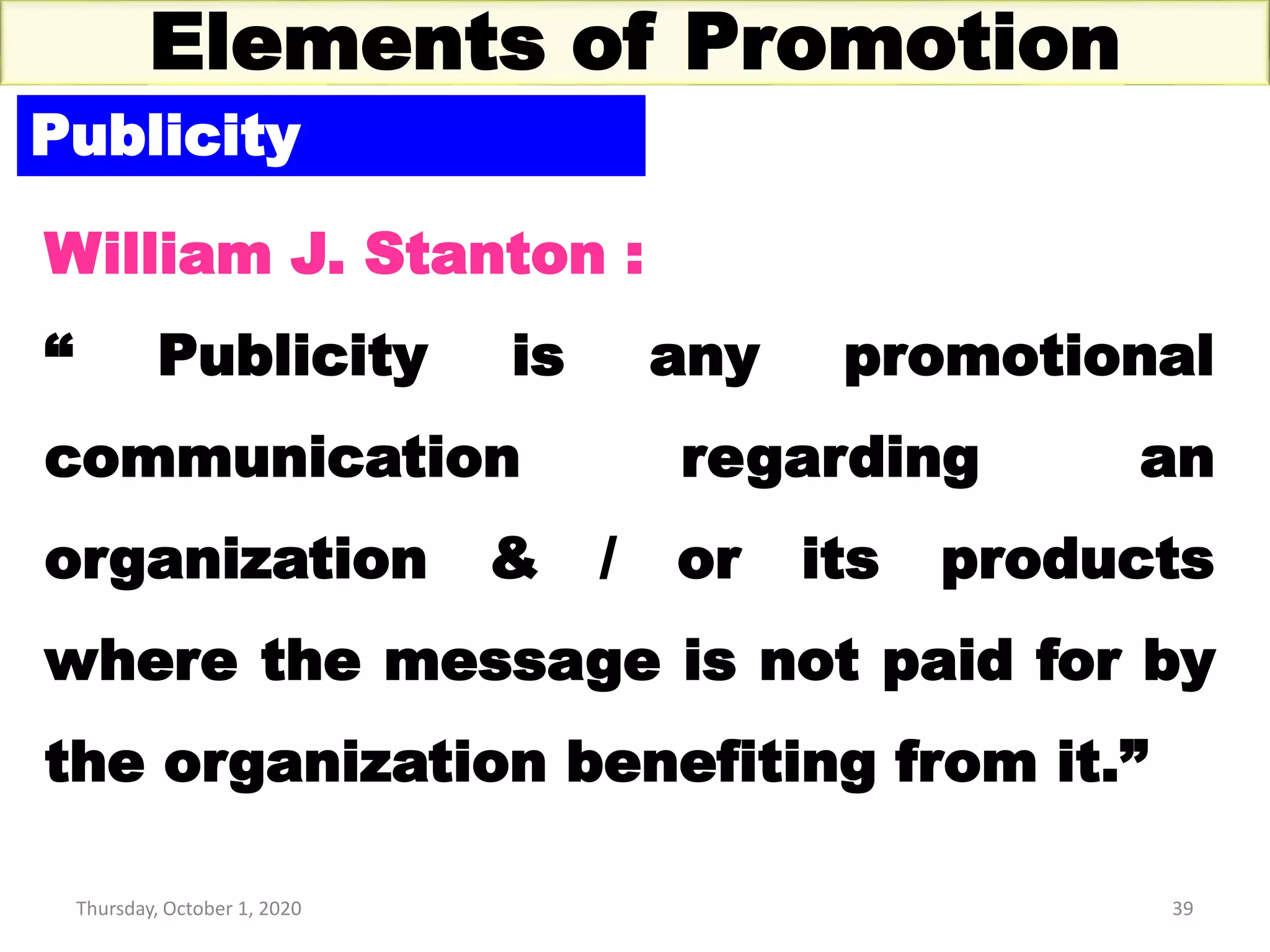 Thursday, October 1, 2020 39
Elements of Promotion
Publicity
William J. Stanton :
“ Publicity is any promotional
communication regarding an
organization & / or its products
where the message is not paid for by
the organization benefiting from it.”
 