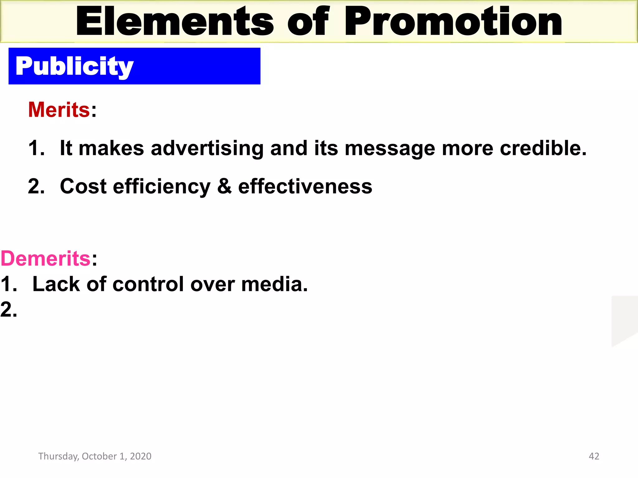Thursday, October 1, 2020 42
Elements of Promotion
Publicity
Merits:
1. It makes advertising and its message more credible.
2. Cost efficiency & effectiveness
Demerits:
1. Lack of control over media.
2.
 