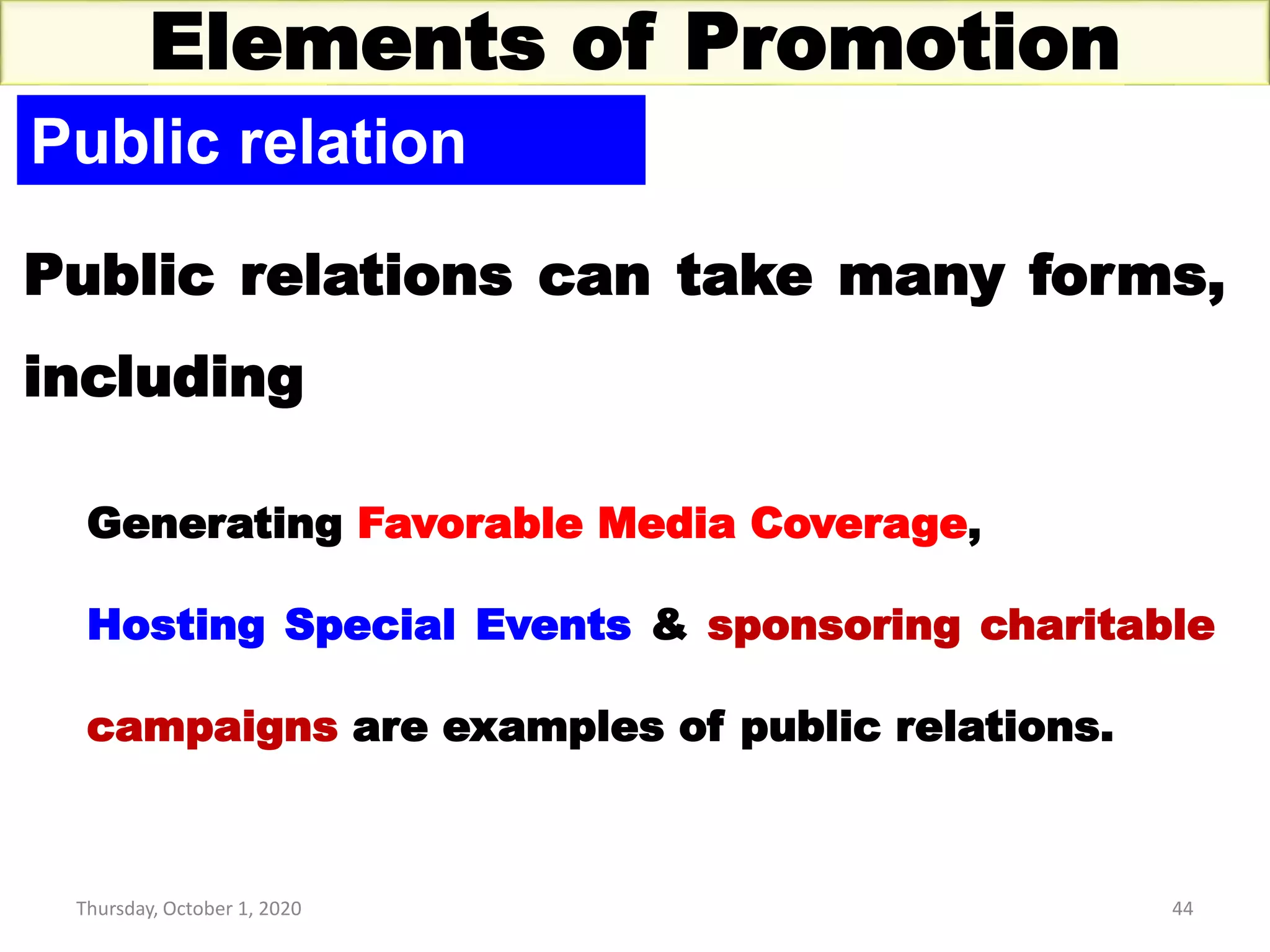 Thursday, October 1, 2020 44
Elements of Promotion
Public relation
Public relations can take many forms,
including
Generating Favorable Media Coverage,
Hosting Special Events & sponsoring charitable
campaigns are examples of public relations.
 