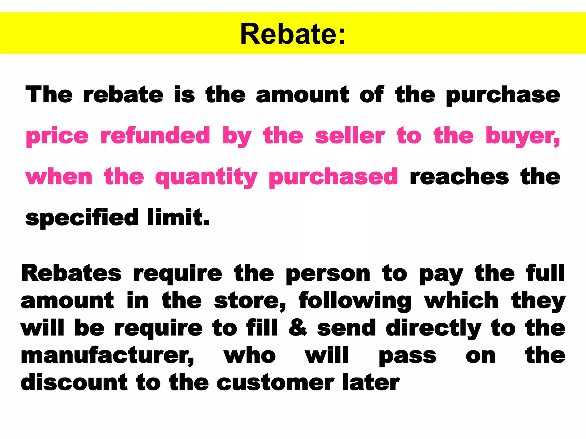 47
Rebate:
The rebate is the amount of the purchase
price refunded by the seller to the buyer,
when the quantity purchased reaches the
specified limit.
Rebates require the person to pay the full
amount in the store, following which they
will be require to fill & send directly to the
manufacturer, who will pass on the
discount to the customer later
 