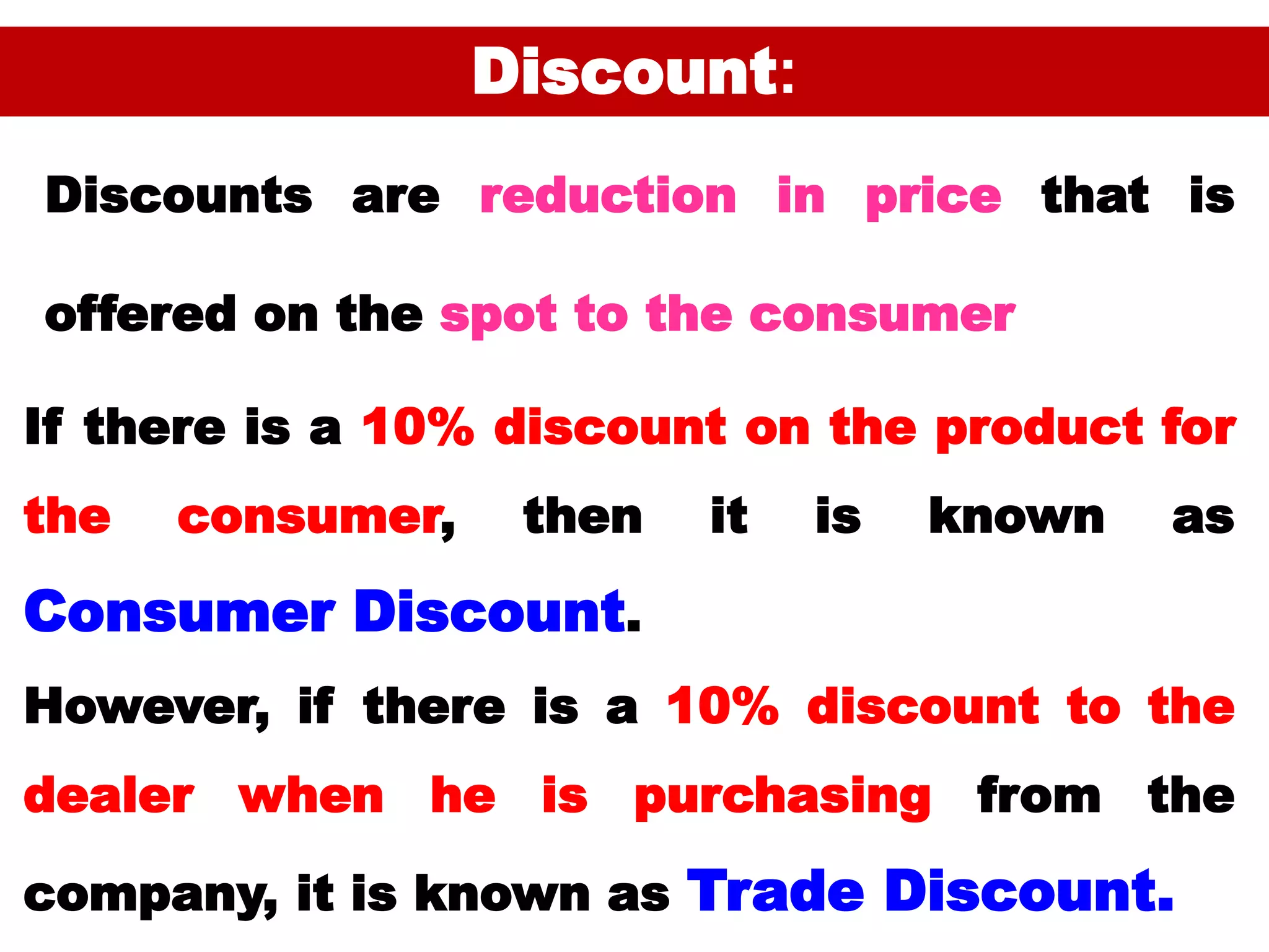 48
Discount:
If there is a 10% discount on the product for
the consumer, then it is known as
Consumer Discount.
However, if there is a 10% discount to the
dealer when he is purchasing from the
company, it is known as Trade Discount.
Discounts are reduction in price that is
offered on the spot to the consumer
 