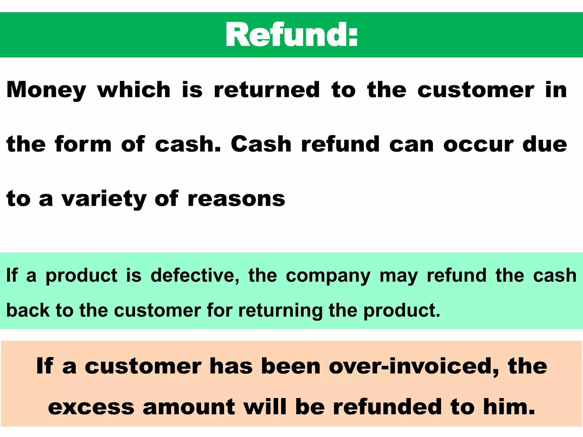 49
If a customer has been over-invoiced, the
excess amount will be refunded to him.
Refund:
Money which is returned to the customer in
the form of cash. Cash refund can occur due
to a variety of reasons
If a product is defective, the company may refund the cash
back to the customer for returning the product.
 