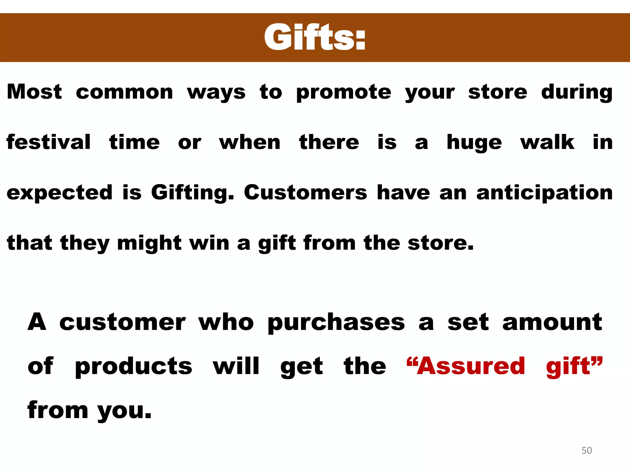 50
Gifts:
Most common ways to promote your store during
festival time or when there is a huge walk in
expected is Gifting. Customers have an anticipation
that they might win a gift from the store.
A customer who purchases a set amount
of products will get the “Assured gift”
from you.
 