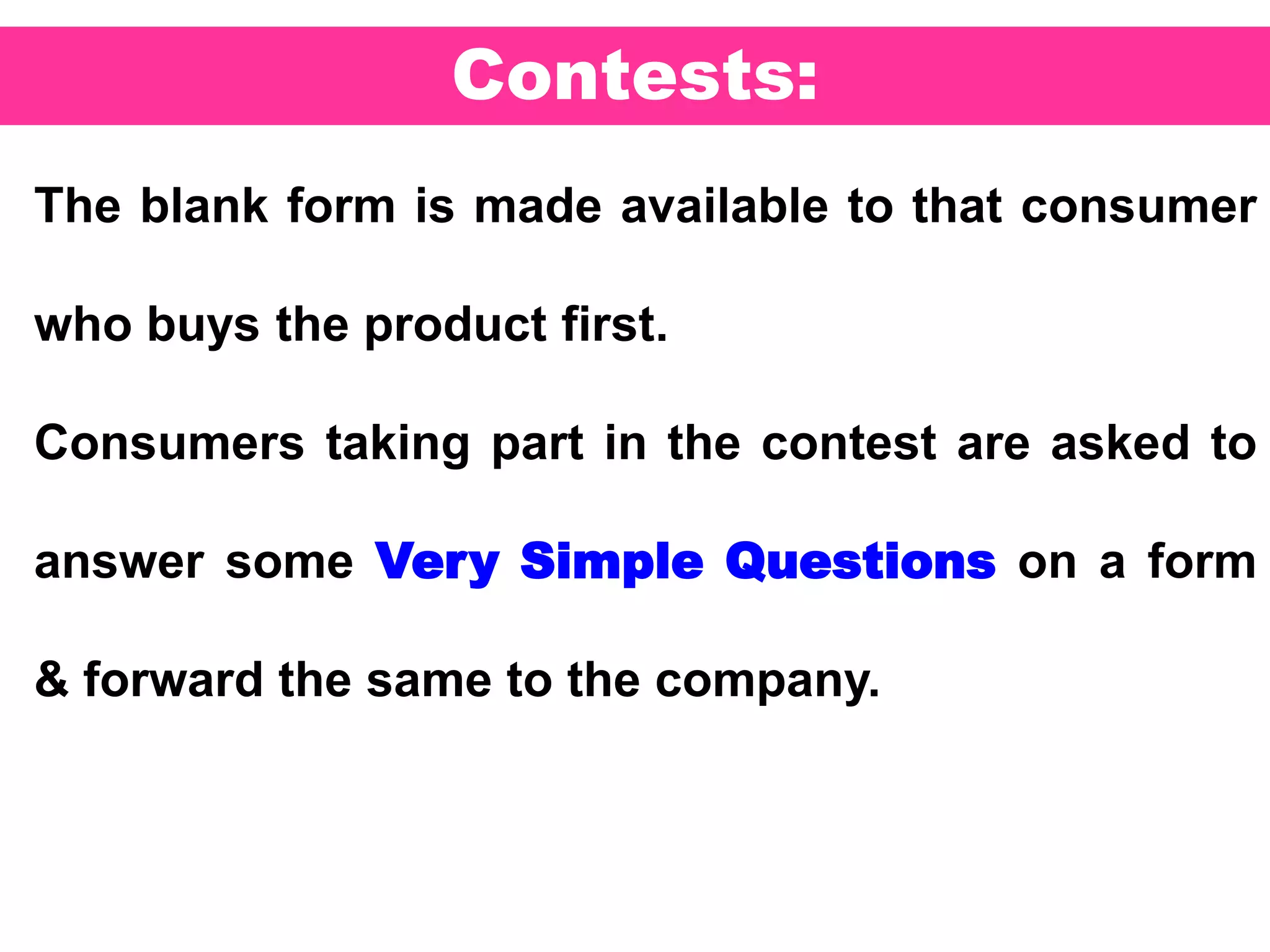 53
Contests:
The blank form is made available to that consumer
who buys the product first.
Consumers taking part in the contest are asked to
answer some Very Simple Questions on a form
& forward the same to the company.
 