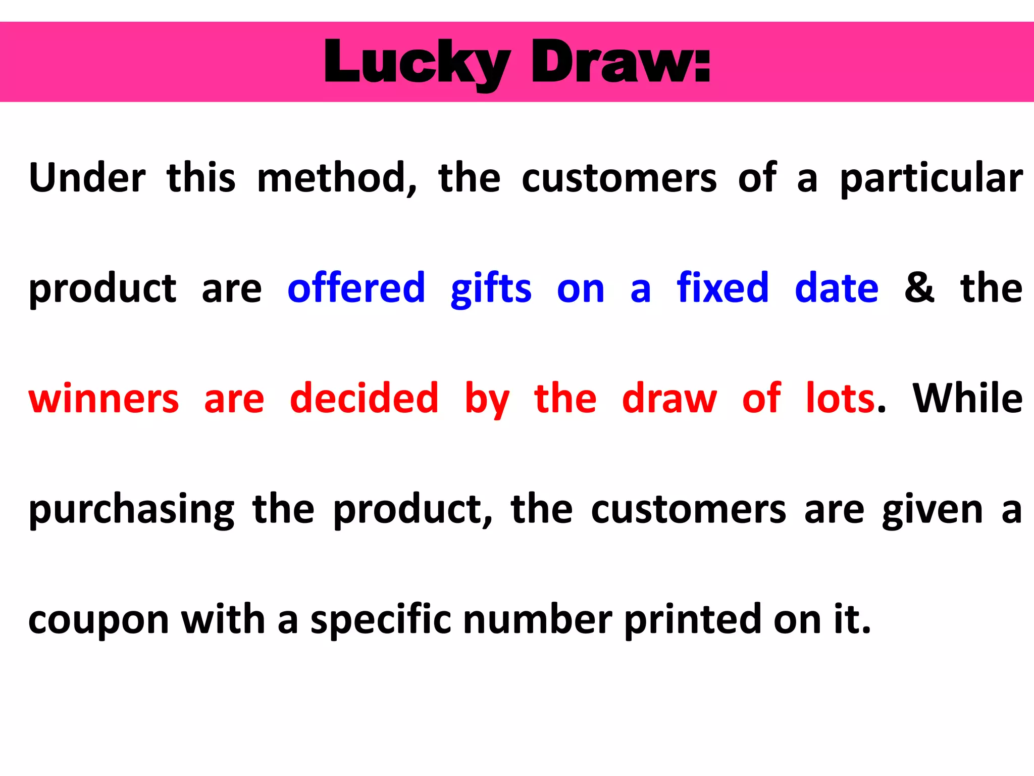 54
Lucky Draw:
Under this method, the customers of a particular
product are offered gifts on a fixed date & the
winners are decided by the draw of lots. While
purchasing the product, the customers are given a
coupon with a specific number printed on it.
 
