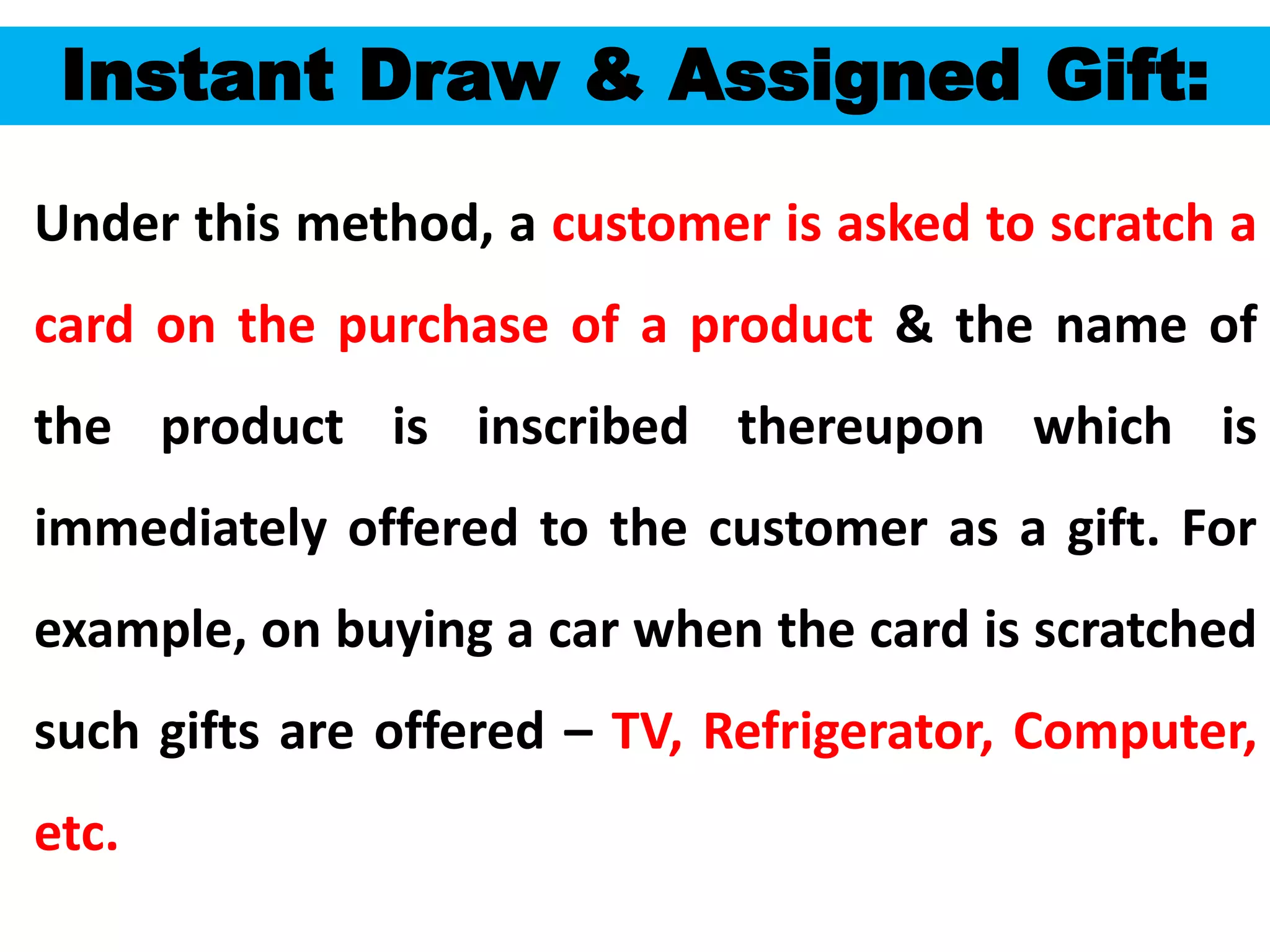 55
Instant Draw & Assigned Gift:
Under this method, a customer is asked to scratch a
card on the purchase of a product & the name of
the product is inscribed thereupon which is
immediately offered to the customer as a gift. For
example, on buying a car when the card is scratched
such gifts are offered – TV, Refrigerator, Computer,
etc.
 