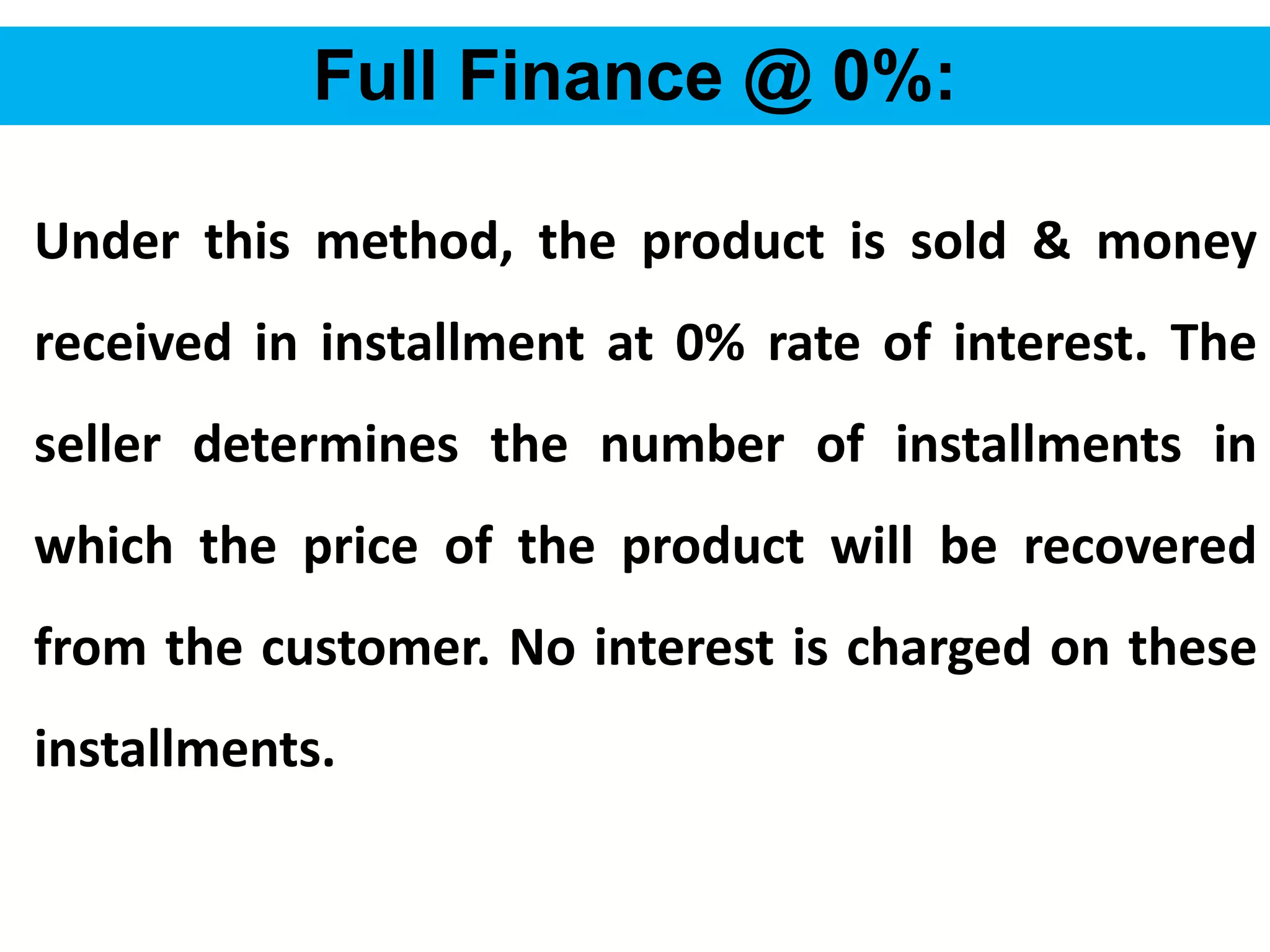 56
Full Finance @ 0%:
Under this method, the product is sold & money
received in installment at 0% rate of interest. The
seller determines the number of installments in
which the price of the product will be recovered
from the customer. No interest is charged on these
installments.
 