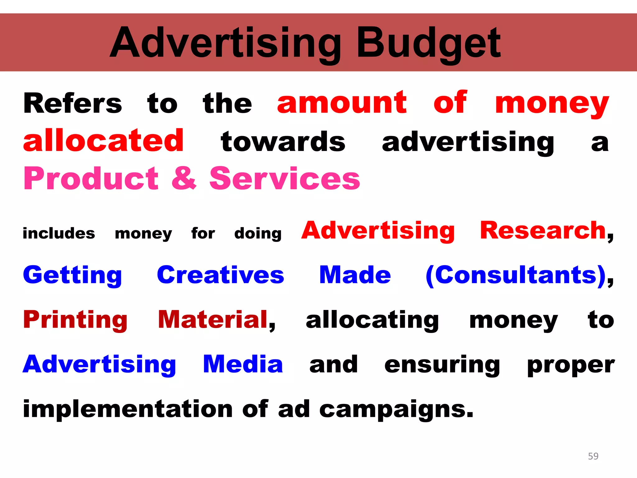 59
Advertising Budget
includes money for doing Advertising Research,
Getting Creatives Made (Consultants),
Printing Material, allocating money to
Advertising Media and ensuring proper
implementation of ad campaigns.
Refers to the amount of money
allocated towards advertising a
Product & Services
 