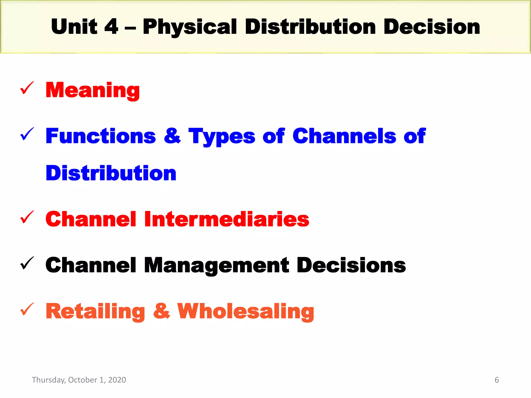 Thursday, October 1, 2020 6
Unit 4 – Physical Distribution Decision
 Meaning
 Functions & Types of Channels of
Distribution
 Channel Intermediaries
 Channel Management Decisions
 Retailing & Wholesaling
 