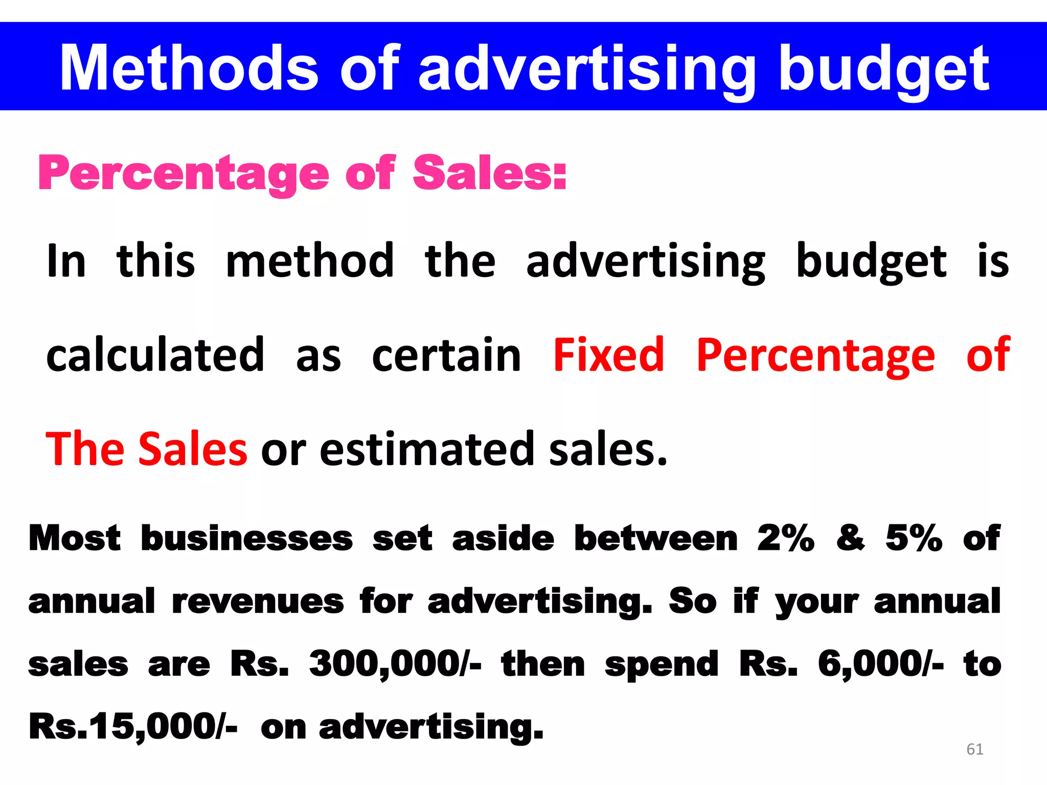 61
Methods of advertising budget
Percentage of Sales:
In this method the advertising budget is
calculated as certain Fixed Percentage of
The Sales or estimated sales.
Most businesses set aside between 2% & 5% of
annual revenues for advertising. So if your annual
sales are Rs. 300,000/- then spend Rs. 6,000/- to
Rs.15,000/- on advertising.
 