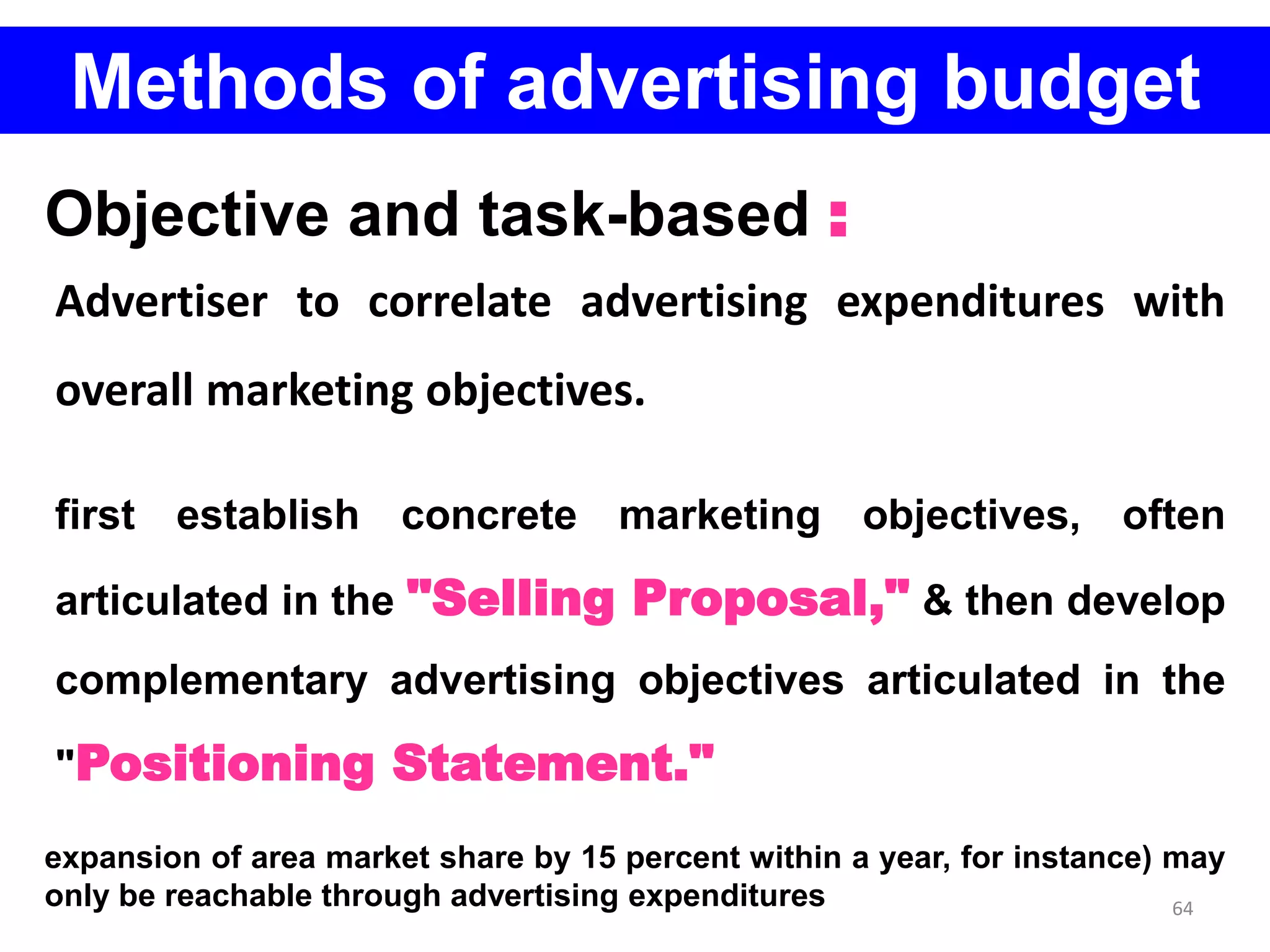 64
Methods of advertising budget
Objective and task-based :
Advertiser to correlate advertising expenditures with
overall marketing objectives.
first establish concrete marketing objectives, often
articulated in the "Selling Proposal," & then develop
complementary advertising objectives articulated in the
"Positioning Statement."
expansion of area market share by 15 percent within a year, for instance) may
only be reachable through advertising expenditures
 