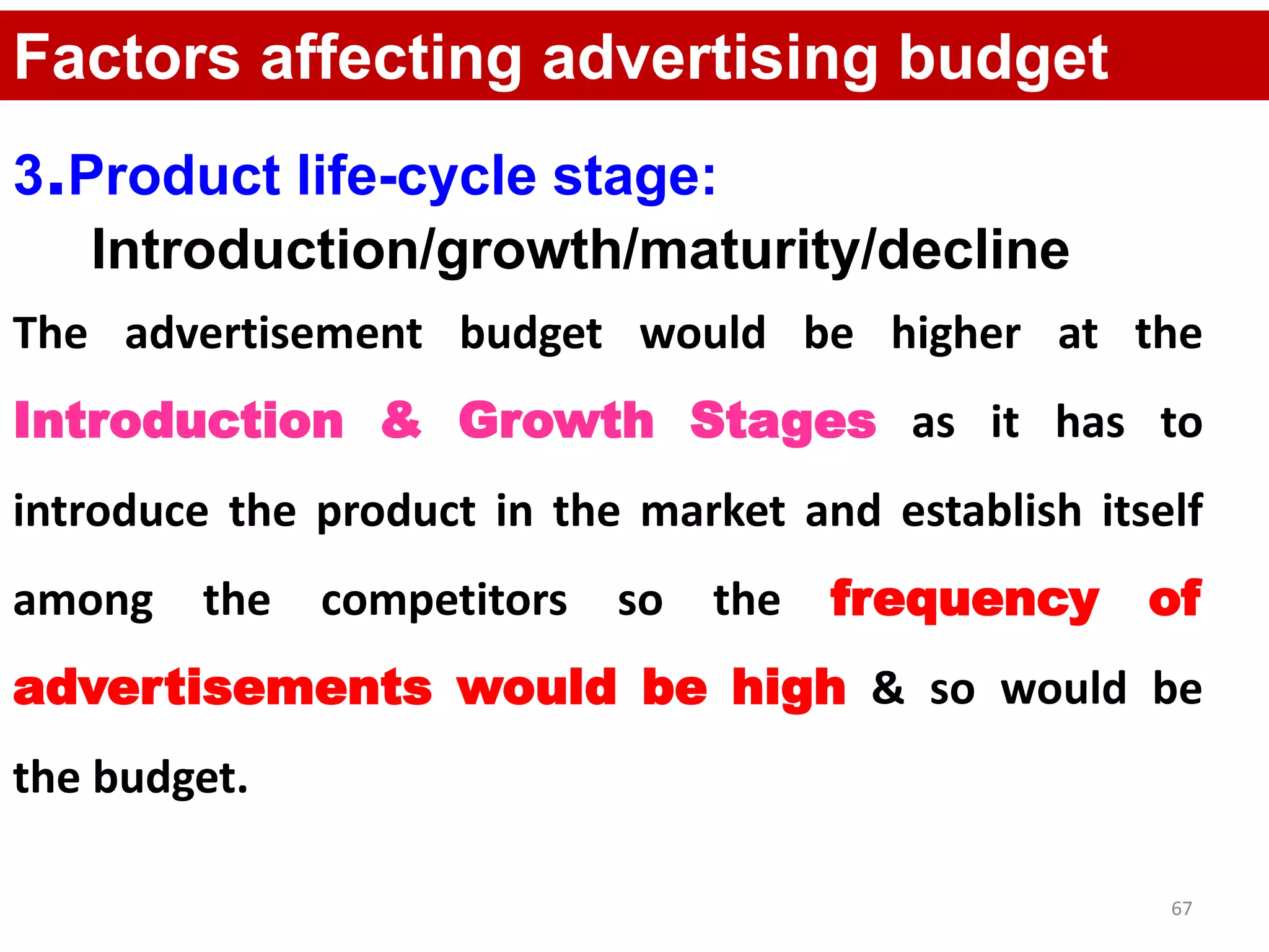 67
Factors affecting advertising budget
3.Product life-cycle stage:
Introduction/growth/maturity/decline
The advertisement budget would be higher at the
Introduction & Growth Stages as it has to
introduce the product in the market and establish itself
among the competitors so the frequency of
advertisements would be high & so would be
the budget.
 