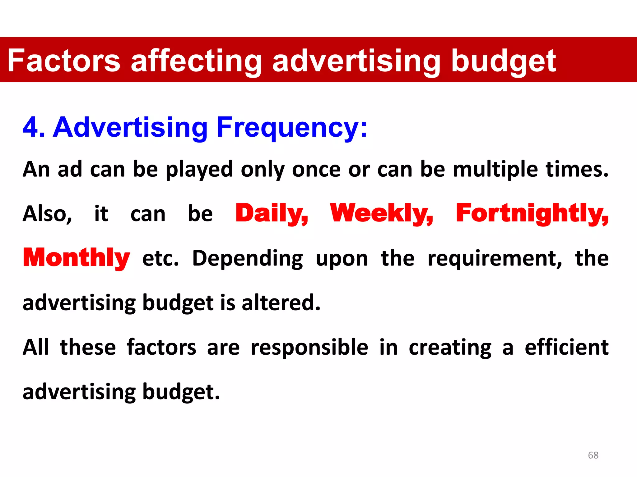 68
Factors affecting advertising budget
4. Advertising Frequency:
An ad can be played only once or can be multiple times.
Also, it can be Daily, Weekly, Fortnightly,
Monthly etc. Depending upon the requirement, the
advertising budget is altered.
All these factors are responsible in creating a efficient
advertising budget.
 