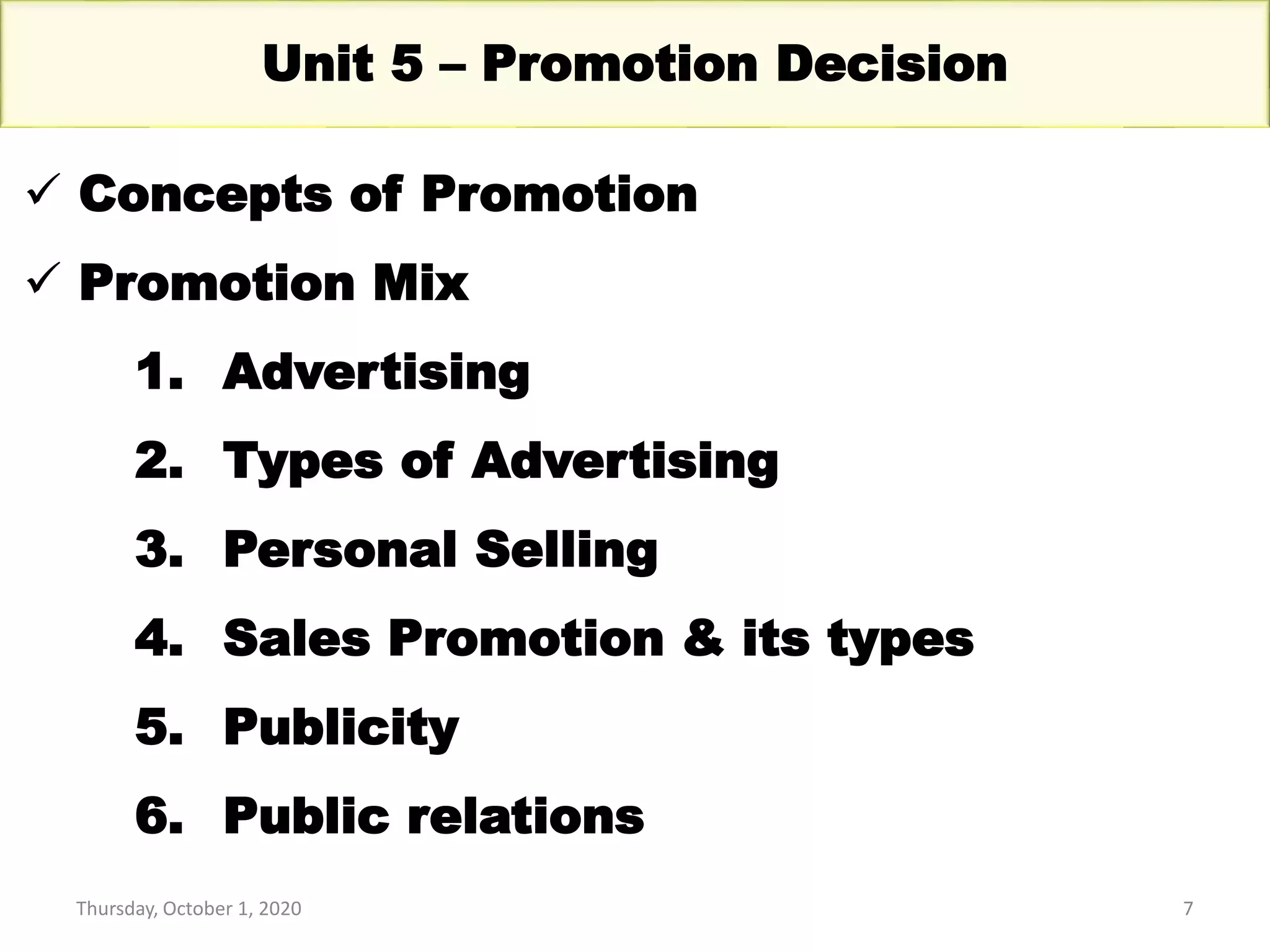 Thursday, October 1, 2020 7
Unit 5 – Promotion Decision
 Concepts of Promotion
 Promotion Mix
1. Advertising
2. Types of Advertising
3. Personal Selling
4. Sales Promotion & its types
5. Publicity
6. Public relations
 