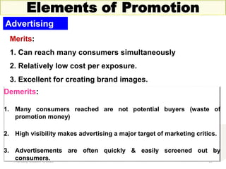 Thursday, October 1, 2020 13
Elements of Promotion
Advertising
Merits:
1. Can reach many consumers simultaneously
2. Relatively low cost per exposure.
3. Excellent for creating brand images.
Demerits:
1. Many consumers reached are not potential buyers (waste of
promotion money)
2. High visibility makes advertising a major target of marketing critics.
3. Advertisements are often quickly & easily screened out by
consumers.
 