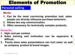 Thursday, October 1, 2020 15
Elements of Promotion
Personal selling
Merits:
1. Can be the most convincing promotion tool; sales
people can directly influence purchase behaviors.
2. Allows two way communication.
3. Often necessary for technically complex products.
Demerits:
1. High cost per contact.
2. Sales training and motivation can be expensive &
difficult.
3. Poorly done sales presentations can hurt sales’ as well
as company, product & brand images.
 