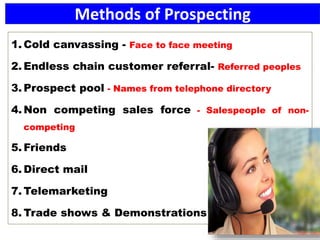 Methods of Prospecting
1. Cold canvassing - Face to face meeting
2. Endless chain customer referral- Referred peoples
3. Prospect pool - Names from telephone directory
4. Non competing sales force - Salespeople of non-
competing
5. Friends
6. Direct mail
7. Telemarketing
8. Trade shows & Demonstrations
 