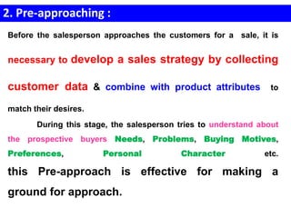 2. Pre-approaching :
Before the salesperson approaches the customers for a sale, it is
necessary to develop a sales strategy by collecting
customer data & combine with product attributes to
match their desires.
During this stage, the salesperson tries to understand about
the prospective buyers Needs, Problems, Buying Motives,
Preferences, Personal Character etc.
this Pre-approach is effective for making a
ground for approach.
 