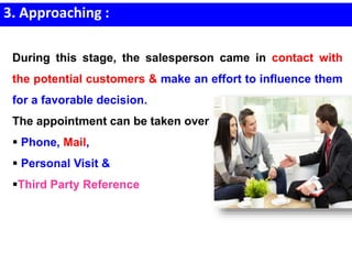 3. Approaching :
During this stage, the salesperson came in contact with
the potential customers & make an effort to influence them
for a favorable decision.
The appointment can be taken over
 Phone, Mail,
 Personal Visit &
Third Party Reference
 