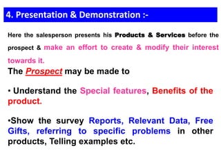 4. Presentation & Demonstration :-
The Prospect may be made to
• Understand the Special features, Benefits of the
product.
•Show the survey Reports, Relevant Data, Free
Gifts, referring to specific problems in other
products, Telling examples etc.
Here the salesperson presents his Products & Services before the
prospect & make an effort to create & modify their interest
towards it.
 