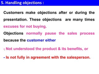 5. Handling objections :
.
Customers make objections after or during the
presentation. These objections are many times
excuses for not buying.
Objections normally pause the sales process
because the customer either
- Not understood the product & its benefits, or
- Is not fully in agreement with the salesperson.
 