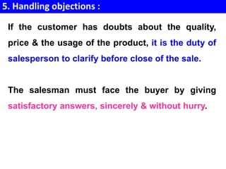 5. Handling objections :
If the customer has doubts about the quality,
price & the usage of the product, it is the duty of
salesperson to clarify before close of the sale.
The salesman must face the buyer by giving
satisfactory answers, sincerely & without hurry.
 