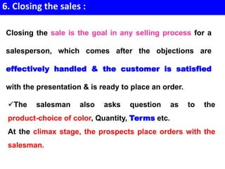 6. Closing the sales :
The salesman also asks question as to the
product-choice of color, Quantity, Terms etc.
At the climax stage, the prospects place orders with the
salesman.
Closing the sale is the goal in any selling process for a
salesperson, which comes after the objections are
effectively handled & the customer is satisfied
with the presentation & is ready to place an order.
 