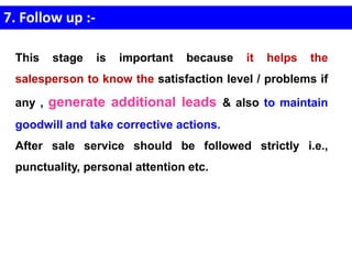 7. Follow up :-
This stage is important because it helps the
salesperson to know the satisfaction level / problems if
any , generate additional leads & also to maintain
goodwill and take corrective actions.
After sale service should be followed strictly i.e.,
punctuality, personal attention etc.
 