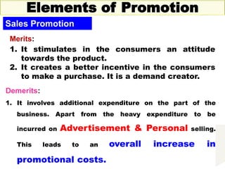Thursday, October 1, 2020 37
Elements of Promotion
Sales Promotion
Merits:
1. It stimulates in the consumers an attitude
towards the product.
2. It creates a better incentive in the consumers
to make a purchase. It is a demand creator.
Demerits:
1. It involves additional expenditure on the part of the
business. Apart from the heavy expenditure to be
incurred on Advertisement & Personal selling.
This leads to an overall increase in
promotional costs.
 